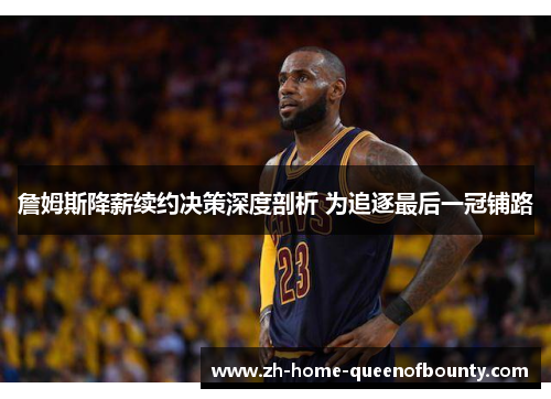 詹姆斯降薪续约决策深度剖析 为追逐最后一冠铺路