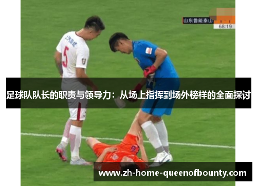 足球队队长的职责与领导力：从场上指挥到场外榜样的全面探讨