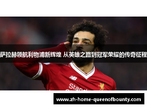 萨拉赫领航利物浦新辉煌 从英雄之路到冠军荣耀的传奇征程