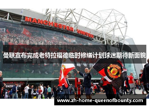 曼联宣布完成老特拉福德临时修缮计划球迷期待新面貌